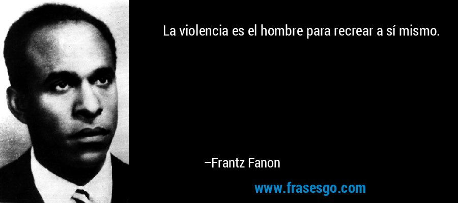La violencia es el hombre para recrear a sí mismo. – Frantz Fanon