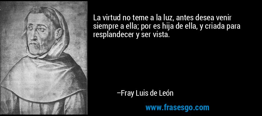 La virtud no teme a la luz, antes desea venir siempre a ella; por es hija de ella, y criada para resplandecer y ser vista. – Fray Luis de León