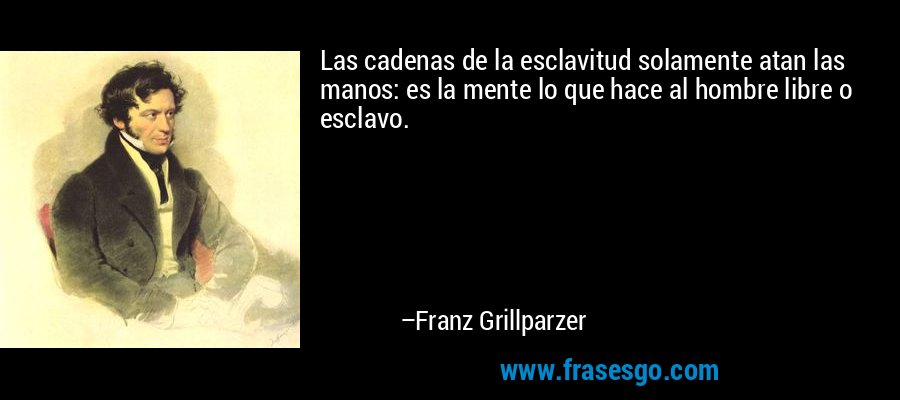 Las cadenas de la esclavitud solamente atan las manos: es la mente lo que hace al hombre libre o esclavo. – Franz Grillparzer