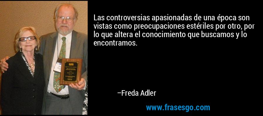 Las controversias apasionadas de una época son vistas como preocupaciones estériles por otro, por lo que altera el conocimiento que buscamos y lo encontramos. – Freda Adler