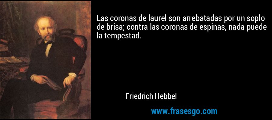 Las coronas de laurel son arrebatadas por un soplo de brisa; contra las coronas de espinas, nada puede la tempestad. – Friedrich Hebbel