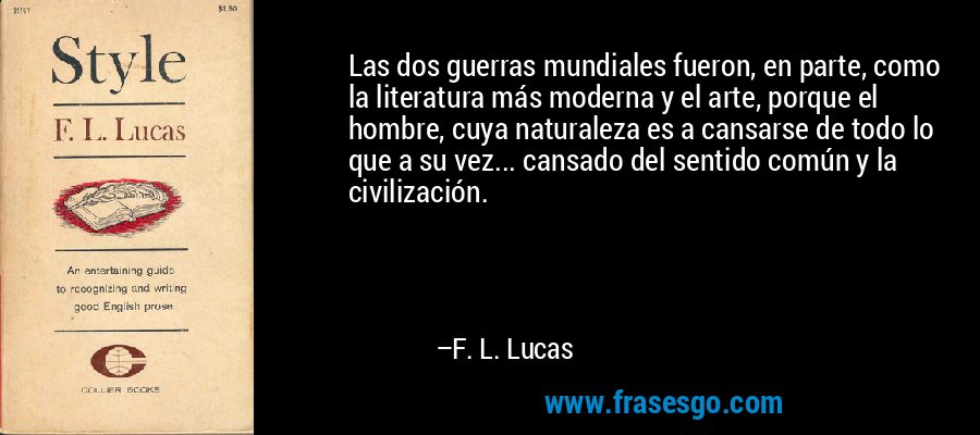 Las dos guerras mundiales fueron, en parte, como la literatura más moderna y el arte, porque el hombre, cuya naturaleza es a cansarse de todo lo que a su vez... cansado del sentido común y la civilización. – F. L. Lucas