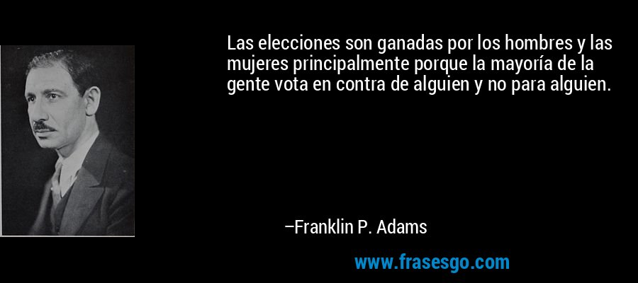 Las elecciones son ganadas por los hombres y las mujeres principalmente porque la mayoría de la gente vota en contra de alguien y no para alguien. – Franklin P. Adams