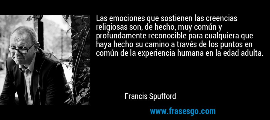 Las emociones que sostienen las creencias religiosas son, de hecho, muy común y profundamente reconocible para cualquiera que haya hecho su camino a través de los puntos en común de la experiencia humana en la edad adulta. – Francis Spufford