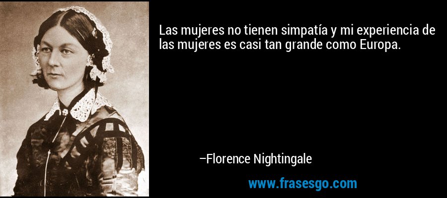 Las mujeres no tienen simpatía y mi experiencia de las mujeres es casi tan grande como Europa. – Florence Nightingale