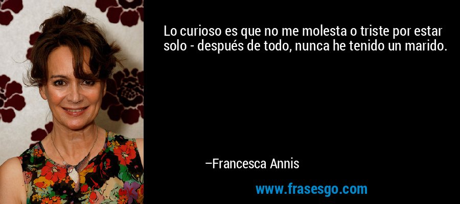 Lo curioso es que no me molesta o triste por estar solo - después de todo, nunca he tenido un marido. – Francesca Annis