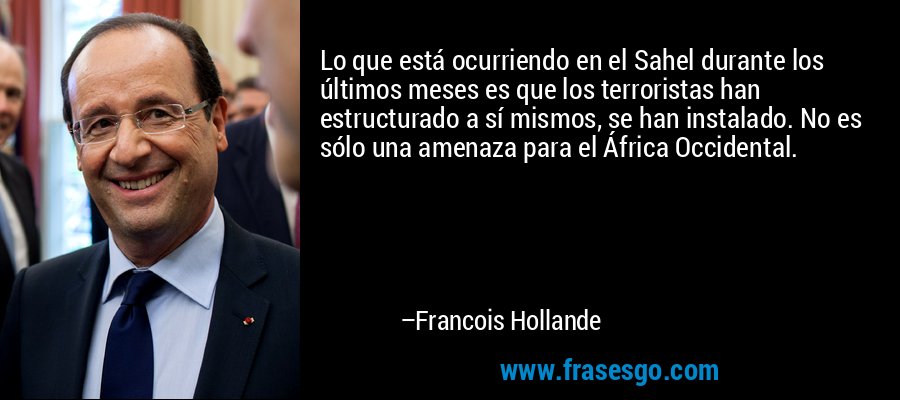 Lo que está ocurriendo en el Sahel durante los últimos meses es que los terroristas han estructurado a sí mismos, se han instalado. No es sólo una amenaza para el África Occidental. – Francois Hollande