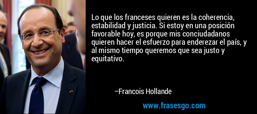 Lo que los franceses quieren es la coherencia, estabilidad y justicia. Si estoy en una posición favorable hoy, es porque mis conciudadanos quieren hacer el esfuerzo para enderezar el país, y al mismo tiempo queremos que sea justo y equitativo. – Francois Hollande