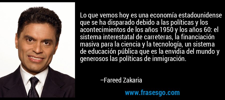 Lo que vemos hoy es una economía estadounidense que se ha disparado debido a las políticas y los acontecimientos de los años 1950 y los años 60: el sistema interestatal de carreteras, la financiación masiva para la ciencia y la tecnología, un sistema de educación pública que es la envidia del mundo y generosos las políticas de inmigración. – Fareed Zakaria