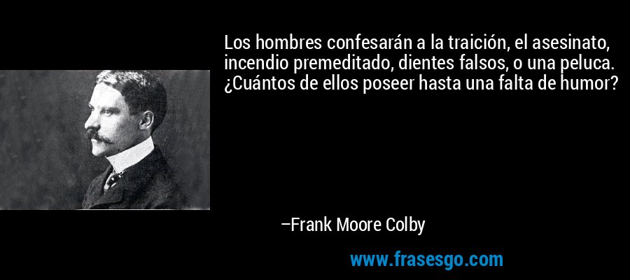 Los hombres confesarán a la traición, el asesinato, incendio premeditado, dientes falsos, o una peluca. ¿Cuántos de ellos poseer hasta una falta de humor? – Frank Moore Colby