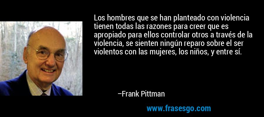 Los hombres que se han planteado con violencia tienen todas las razones para creer que es apropiado para ellos controlar otros a través de la violencia, se sienten ningún reparo sobre el ser violentos con las mujeres, los niños, y entre sí. – Frank Pittman