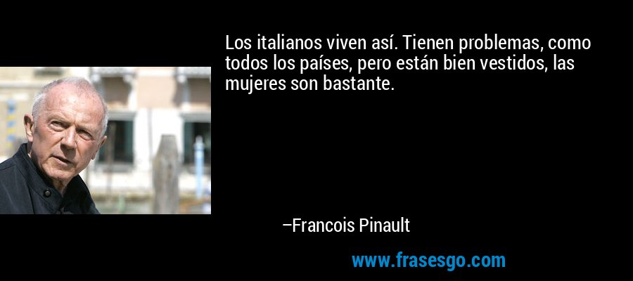 Los italianos viven así. Tienen problemas, como todos los países, pero están bien vestidos, las mujeres son bastante. – Francois Pinault