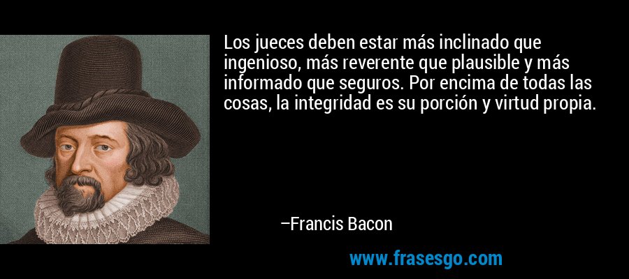 Los jueces deben estar más inclinado que ingenioso, más reverente que plausible y más informado que seguros. Por encima de todas las cosas, la integridad es su porción y virtud propia. – Francis Bacon