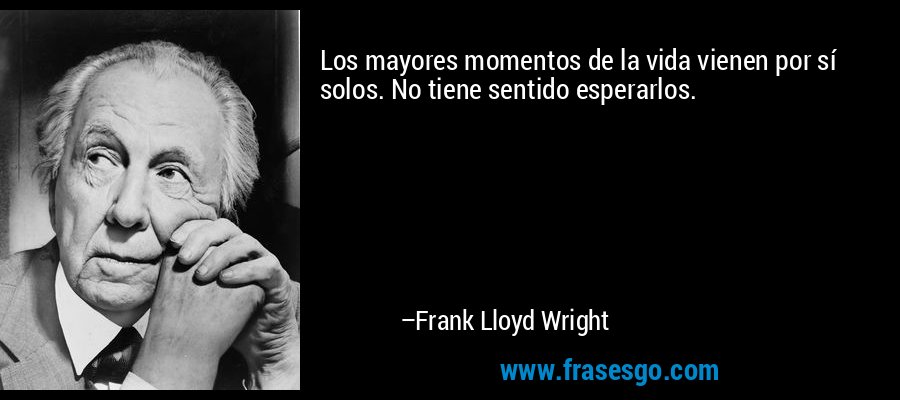 Los mayores momentos de la vida vienen por sí solos. No tiene sentido esperarlos. – Frank Lloyd Wright