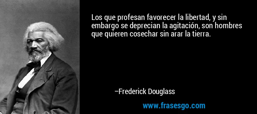 Los que profesan favorecer la libertad, y sin embargo se deprecian la agitación, son hombres que quieren cosechar sin arar la tierra. – Frederick Douglass