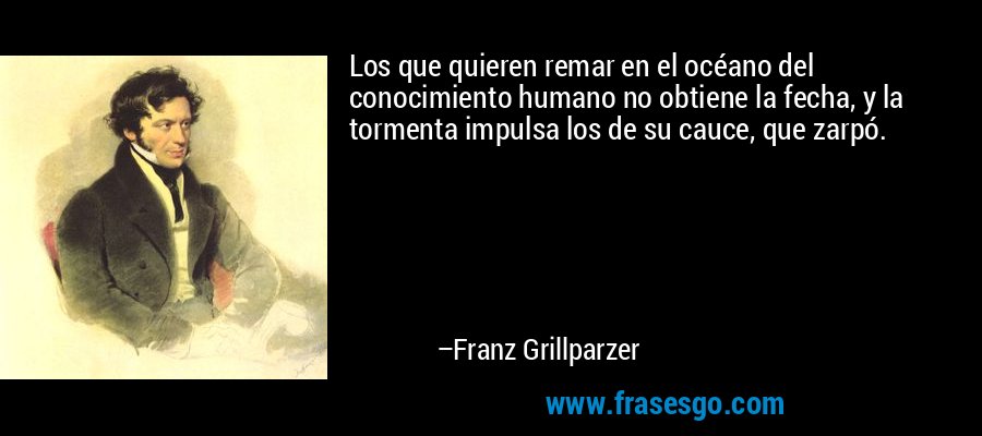 Los que quieren remar en el océano del conocimiento humano no obtiene la fecha, y la tormenta impulsa los de su cauce, que zarpó. – Franz Grillparzer