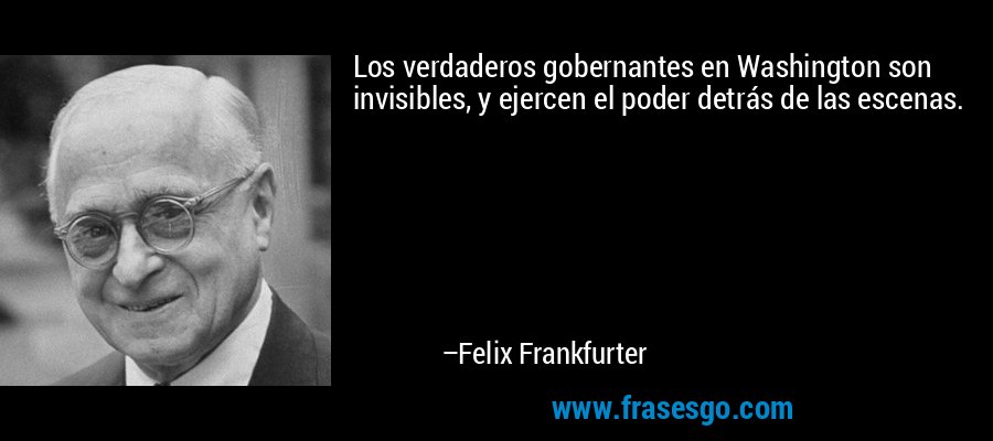 Los verdaderos gobernantes en Washington son invisibles, y ejercen el poder detrás de las escenas. – Felix Frankfurter