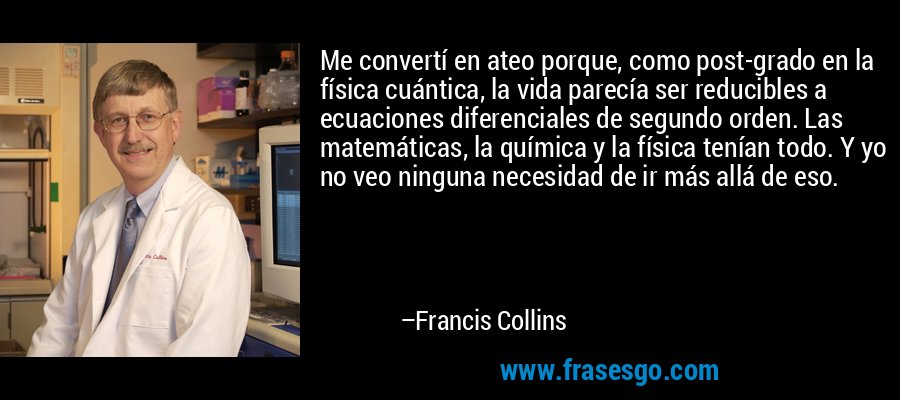 Me convertí en ateo porque, como post-grado en la física cuántica, la vida parecía ser reducibles a ecuaciones diferenciales de segundo orden. Las matemáticas, la química y la física tenían todo. Y yo no veo ninguna necesidad de ir más allá de eso. – Francis Collins