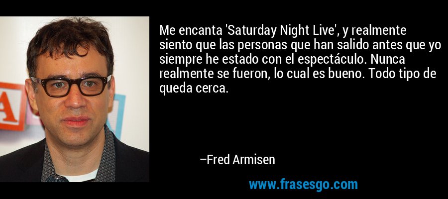 Me encanta 'Saturday Night Live', y realmente siento que las personas que han salido antes que yo siempre he estado con el espectáculo. Nunca realmente se fueron, lo cual es bueno. Todo tipo de queda cerca. – Fred Armisen