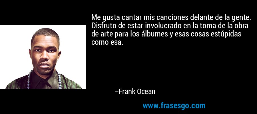 Me gusta cantar mis canciones delante de la gente. Disfruto de estar involucrado en la toma de la obra de arte para los álbumes y esas cosas estúpidas como esa. – Frank Ocean