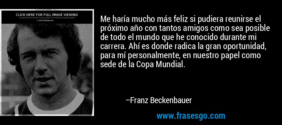 Me haría mucho más feliz si pudiera reunirse el próximo año con tantos amigos como sea posible de todo el mundo que he conocido durante mi carrera. Ahí es donde radica la gran oportunidad, para mí personalmente, en nuestro papel como sede de la Copa Mundial. – Franz Beckenbauer