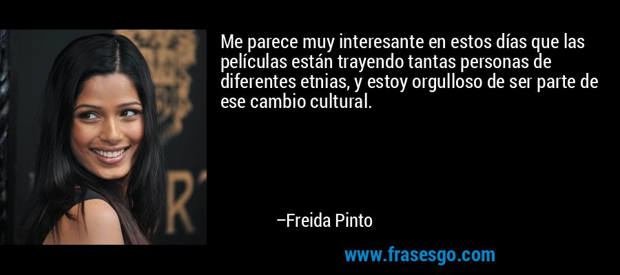 Me parece muy interesante en estos días que las películas están trayendo tantas personas de diferentes etnias, y estoy orgulloso de ser parte de ese cambio cultural. – Freida Pinto