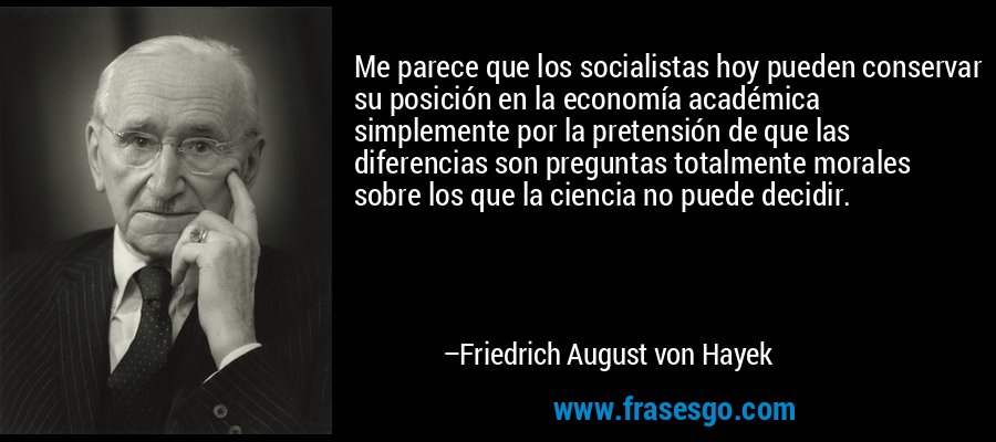 Me parece que los socialistas hoy pueden conservar su posición en la economía académica simplemente por la pretensión de que las diferencias son preguntas totalmente morales sobre los que la ciencia no puede decidir. – Friedrich August von Hayek