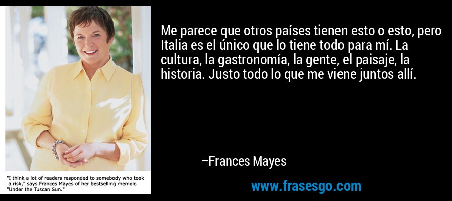 Me parece que otros países tienen esto o esto, pero Italia es el único que lo tiene todo para mí. La cultura, la gastronomía, la gente, el paisaje, la historia. Justo todo lo que me viene juntos allí. – Frances Mayes
