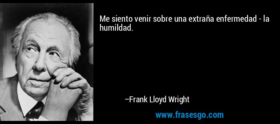 Me siento venir sobre una extraña enfermedad - la humildad. – Frank Lloyd Wright