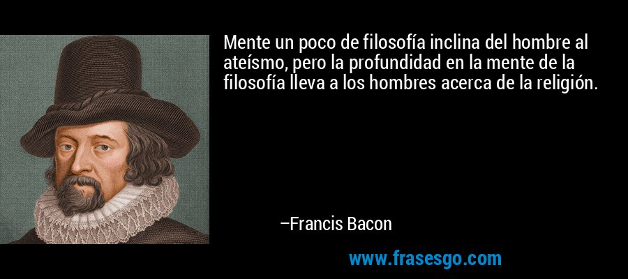 Mente un poco de filosofía inclina del hombre al ateísmo, pero la profundidad en la mente de la filosofía lleva a los hombres acerca de la religión. – Francis Bacon
