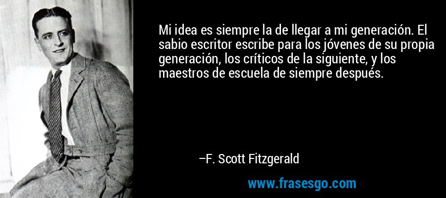 Mi idea es siempre la de llegar a mi generación. El sabio escritor escribe para los jóvenes de su propia generación, los críticos de la siguiente, y los maestros de escuela de siempre después. – F. Scott Fitzgerald
