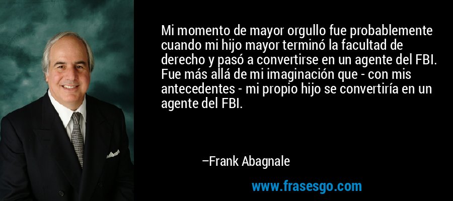 Mi momento de mayor orgullo fue probablemente cuando mi hijo mayor terminó la facultad de derecho y pasó a convertirse en un agente del FBI. Fue más allá de mi imaginación que - con mis antecedentes - mi propio hijo se convertiría en un agente del FBI. – Frank Abagnale