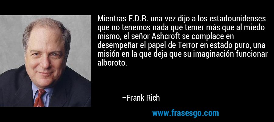 Mientras F.D.R. una vez dijo a los estadounidenses que no tenemos nada que temer más que al miedo mismo, el señor Ashcroft se complace en desempeñar el papel de Terror en estado puro, una misión en la que deja que su imaginación funcionar alboroto. – Frank Rich