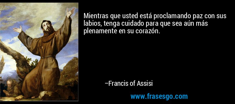 Mientras que usted está proclamando paz con sus labios, tenga cuidado para que sea aún más plenamente en su corazón. – Francis of Assisi