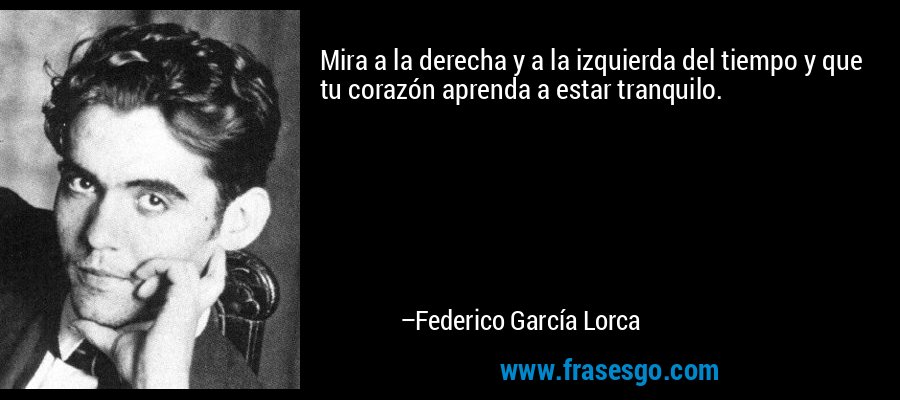 Mira a la derecha y a la izquierda del tiempo y que tu corazón aprenda a estar tranquilo. – Federico García Lorca