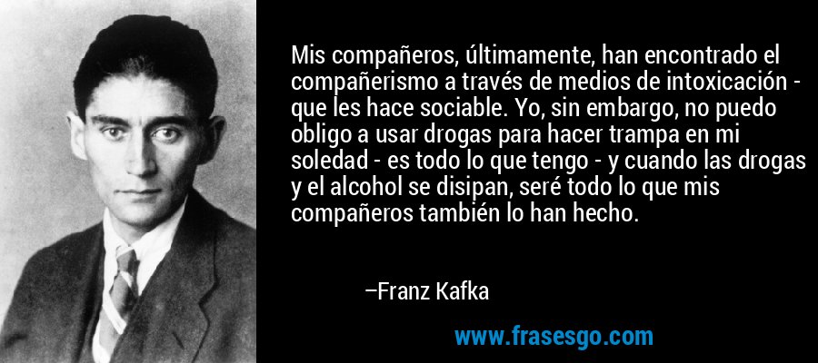 Mis compañeros, últimamente, han encontrado el compañerismo a través de medios de intoxicación - que les hace sociable. Yo, sin embargo, no puedo obligo a usar drogas para hacer trampa en mi soledad - es todo lo que tengo - y cuando las drogas y el alcohol se disipan, seré todo lo que mis compañeros también lo han hecho. – Franz Kafka