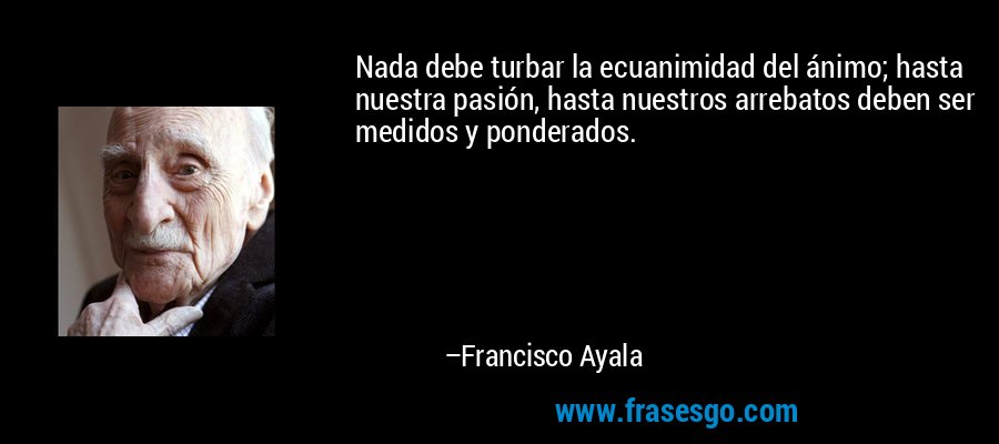 Nada debe turbar la ecuanimidad del ánimo; hasta nuestra pasión, hasta nuestros arrebatos deben ser medidos y ponderados. – Francisco Ayala