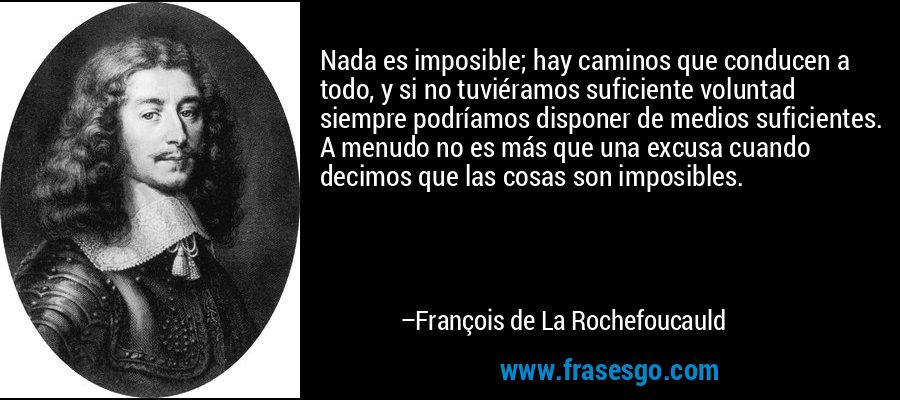 Nada es imposible; hay caminos que conducen a todo, y si no tuviéramos suficiente voluntad siempre podríamos disponer de medios suficientes. A menudo no es más que una excusa cuando decimos que las cosas son imposibles. – François de La Rochefoucauld