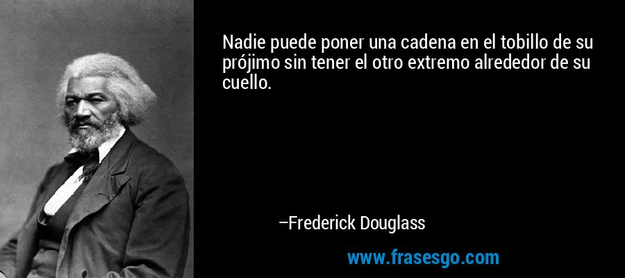 Nadie puede poner una cadena en el tobillo de su prójimo sin tener el otro extremo alrededor de su cuello. – Frederick Douglass