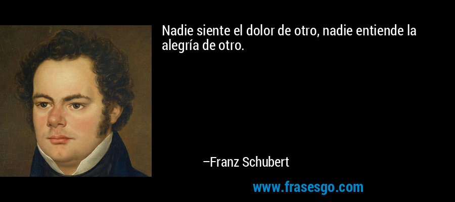 Nadie siente el dolor de otro, nadie entiende la alegría de otro. – Franz Schubert
