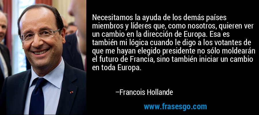 Necesitamos la ayuda de los demás países miembros y líderes que, como nosotros, quieren ver un cambio en la dirección de Europa. Esa es también mi lógica cuando le digo a los votantes de que me hayan elegido presidente no sólo moldearán el futuro de Francia, sino también iniciar un cambio en toda Europa. – Francois Hollande