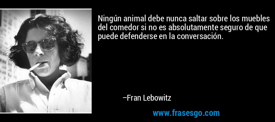Ningún animal debe nunca saltar sobre los muebles del comedor si no es absolutamente seguro de que puede defenderse en la conversación. – Fran Lebowitz