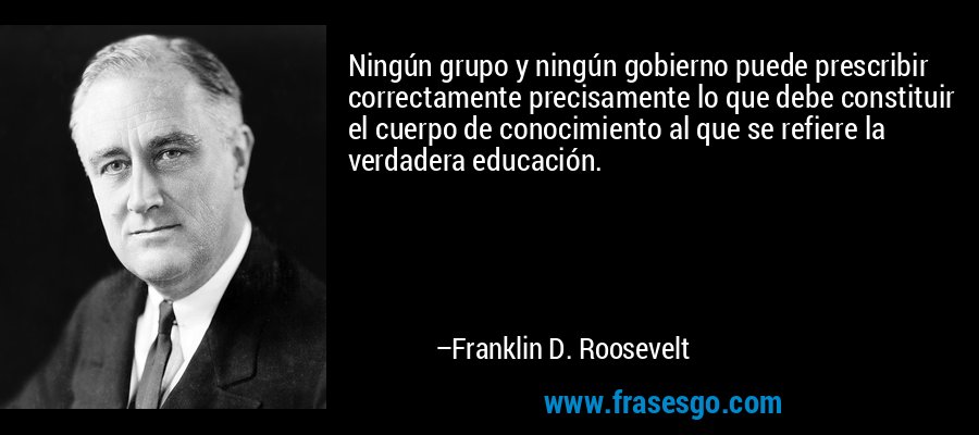 Ningún grupo y ningún gobierno puede prescribir correctamente precisamente lo que debe constituir el cuerpo de conocimiento al que se refiere la verdadera educación. – Franklin D. Roosevelt