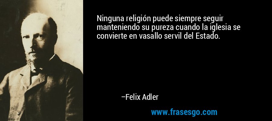 Ninguna religión puede siempre seguir manteniendo su pureza cuando la iglesia se convierte en vasallo servil del Estado. – Felix Adler