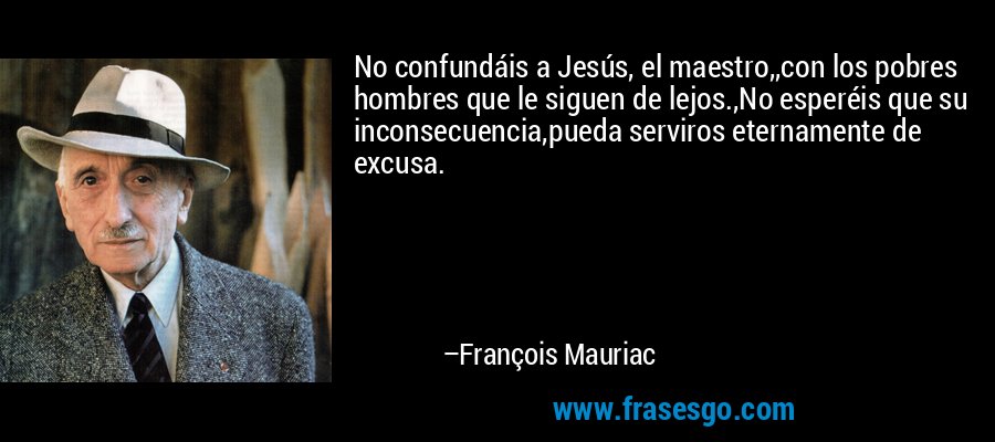No confundáis a Jesús, el maestro,,con los pobres hombres que le siguen de lejos.,No esperéis que su inconsecuencia,pueda serviros eternamente de excusa. – François Mauriac