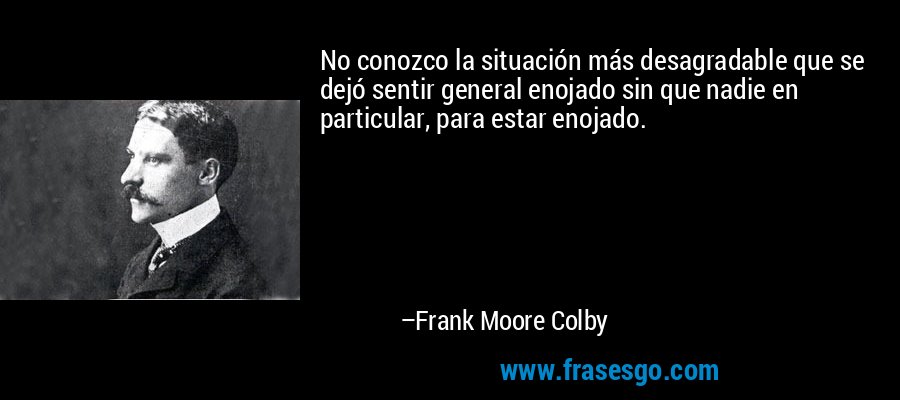 No conozco la situación más desagradable que se dejó sentir general enojado sin que nadie en particular, para estar enojado. – Frank Moore Colby