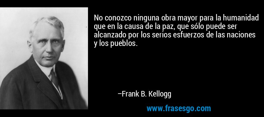 No conozco ninguna obra mayor para la humanidad que en la causa de la paz, que sólo puede ser alcanzado por los serios esfuerzos de las naciones y los pueblos. – Frank B. Kellogg