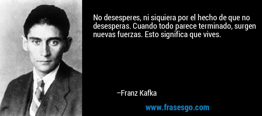 No desesperes, ni siquiera por el hecho de que no desesperas. Cuando todo parece terminado, surgen nuevas fuerzas. Esto significa que vives. – Franz Kafka