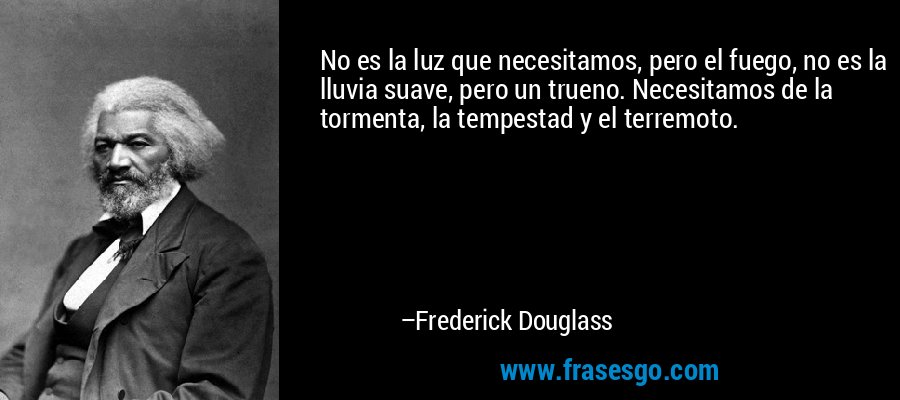 No es la luz que necesitamos, pero el fuego, no es la lluvia suave, pero un trueno. Necesitamos de la tormenta, la tempestad y el terremoto. – Frederick Douglass