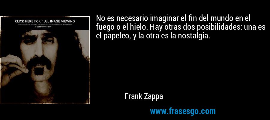 No es necesario imaginar el fin del mundo en el fuego o el hielo. Hay otras dos posibilidades: una es el papeleo, y la otra es la nostalgia. – Frank Zappa